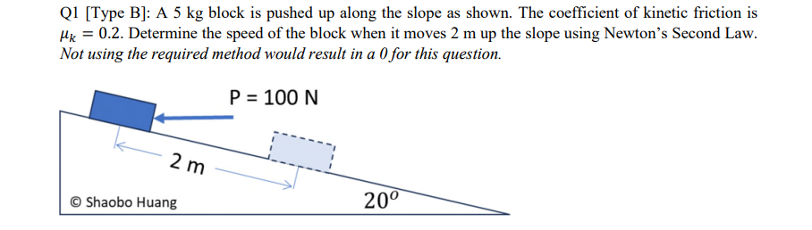 Q1 [Type B]: A 5 kg block is pushed up along the slope as shown. The coefficient of kinetic friction is
pk = 0.2. Determine the speed of the block when it moves 2 m up the slope using Newton's Second Law.
Not using the required method would result in a 0 for this question.
P = 100 N
2 m
©Shaobo Huang
20⁰