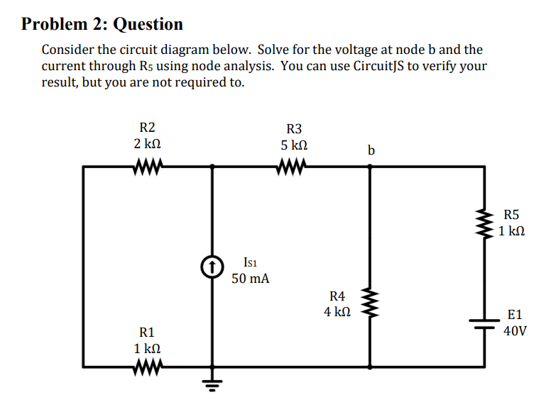 Problem 2: Question
Consider the circuit diagram below. Solve for the voltage at node b and the
current through R5 using node analysis. You can use CircuitJS to verify your
result, but you are not required to.
R2
2 ΚΩ
R1
1 ΚΩ
IS1
50 mA
R3
5 ΚΩ
R4
4 ΚΩ
b
R5
1 ΚΩ
E1
40V