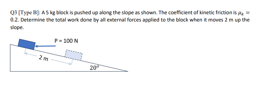 Q3 [Type B]: A 5 kg block is pushed up along the slope as shown. The coefficient of kinetic friction is μ =
0.2. Determine the total work done by all external forces applied to the block when it moves 2 m up the
slope.
2 m
P = 100 N
20⁰