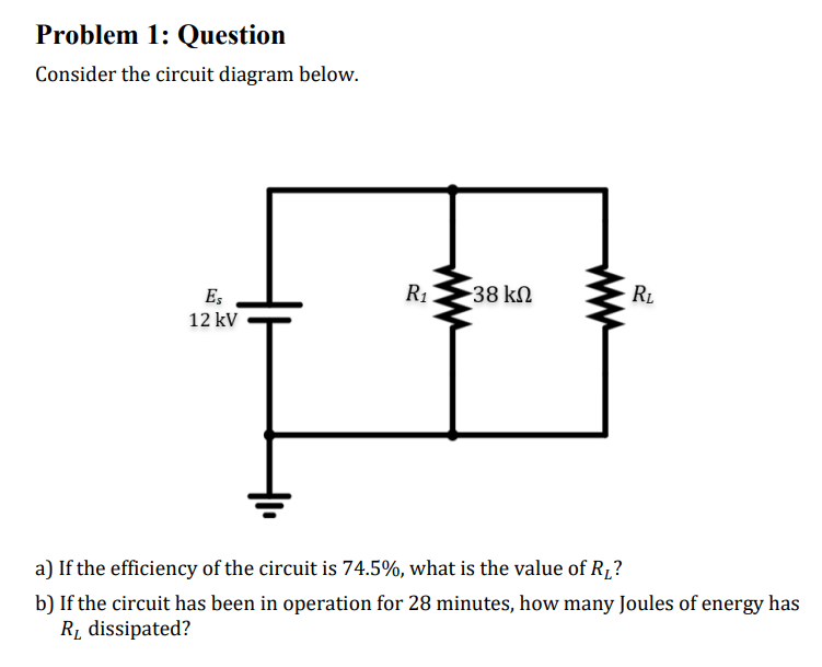 Problem 1: Question
Consider the circuit diagram below.
Es
12 kV
R₁.
-38 ΚΩ
R₂
a) If the efficiency of the circuit is 74.5%, what is the value of R₁?
b) If the circuit has been in operation for 28 minutes, how many Joules of energy has
R₁ dissipated?