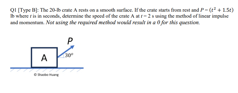 Q1 [Type B]: The 20-lb crate A rests on a smooth surface. If the crate starts from rest and P = (t² + 1.5t)
lb where t is in seconds, determine the speed of the crate A at t = 2 s using the method of linear impulse
and momentum. Not using the required method would result in a 0 for this question.
A
Shaobo Huang
P
30⁰