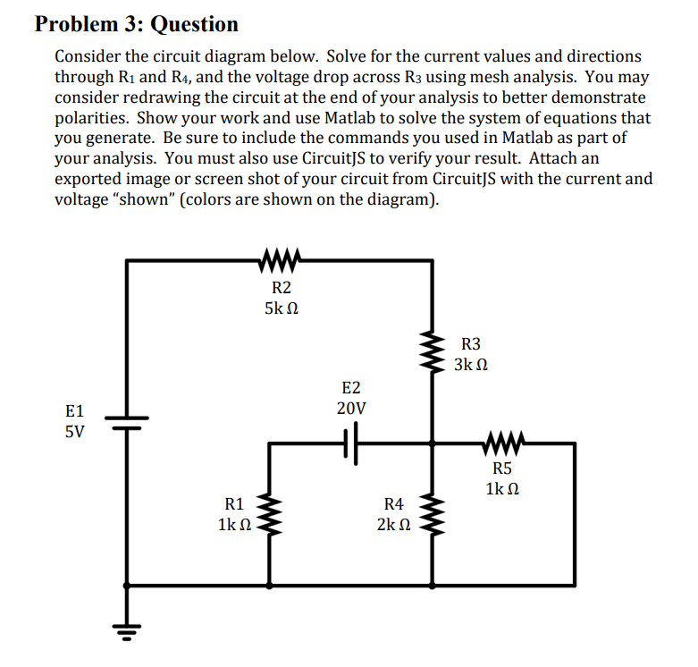 Problem 3: Question
Consider the circuit diagram below. Solve for the current values and directions
through R₁ and R4, and the voltage drop across R³ using mesh analysis. You may
consider redrawing the circuit at the end of your analysis to better demonstrate
polarities. Show your work and use Matlab to solve the system of equations that
you generate. Be sure to include the commands you used in Matlab as part of
your analysis. You must also use CircuitJS to verify your result. Attach an
exported image or screen shot of your circuit from CircuitJS with the current and
voltage "shown" (colors are shown on the diagram).
E1
5V
R1
1kΩ
R2
5ΚΩ
E2
20V
R4
2Κ Ω
R3
3k Ω
R5
1kΩ