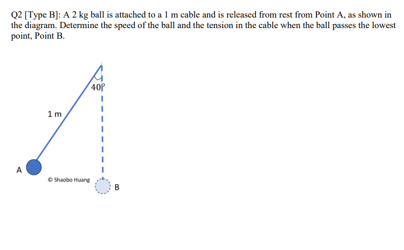 Q2 [Type B]: A 2 kg ball is attached to a 1 m cable and is released from rest from Point A, as shown in
the diagram. Determine the speed of the ball and the tension in the cable when the ball passes the lowest
point, Point B.
A
1m
40⁰
Shaobo Huang
B