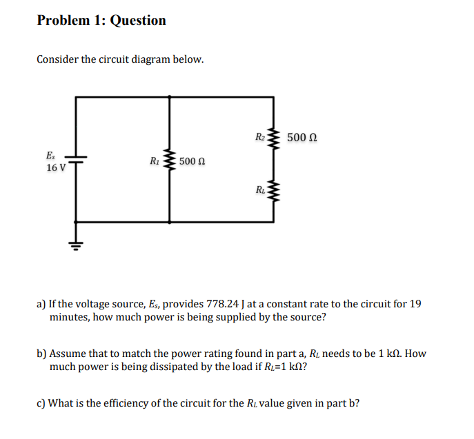 Problem 1: Question
Consider the circuit diagram below.
Es
16 V
R₁
500 Ω
R₂:
www
RL
www
500 Ω
a) If the voltage source, Es, provides 778.24 J at a constant rate to the circuit for 19
minutes, how much power is being supplied by the source?
b) Assume that to match the power rating found in part a, R₁ needs to be 1 kn. How
much power is being dissipated by the load if R₁=1 kn?
c) What is the efficiency of the circuit for the R, value given in part b?
