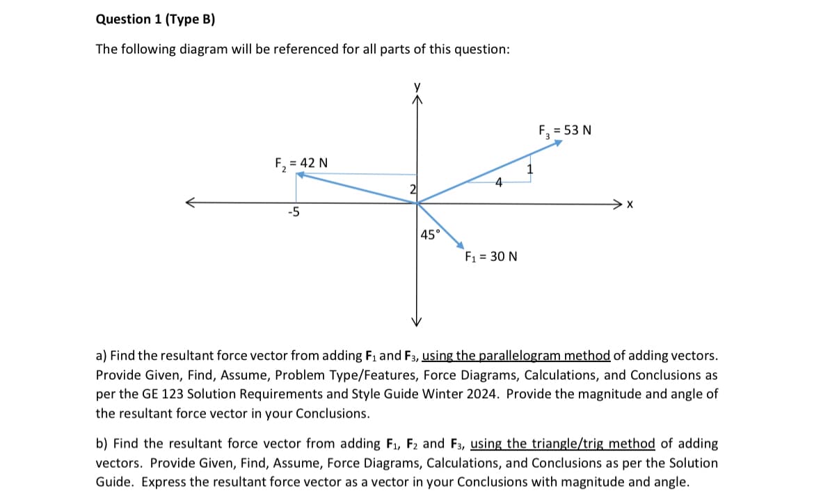 Question 1 (Type B)
The following diagram will be referenced for all parts of this question:
F₂ = 42 N
-5
y
45°
4
F₁ = 30 N
F₂ = 53 N
a) Find the resultant force vector from adding F₁ and F3, using the parallelogram method of adding vectors.
Provide Given, Find, Assume, Problem Type/Features, Force Diagrams, Calculations, and Conclusions as
per the GE 123 Solution Requirements and Style Guide Winter 2024. Provide the magnitude and angle of
the resultant force vector in your Conclusions.
b) Find the resultant force vector from adding F₁, F2 and F3, using the triangle/trig method of adding
vectors. Provide Given, Find, Assume, Force Diagrams, Calculations, and Conclusions as per the Solution
Guide. Express the resultant force vector as a vector in your Conclusions with magnitude and angle.