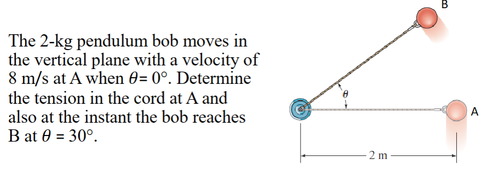 The 2-kg pendulum bob moves in
the vertical plane with a velocity of
8 m/s at A when 0= 0°. Determine
the tension in the cord at A and
also at the instant the bob reaches
B at 0 = 30°.
Ⓡ
2 m
B
A