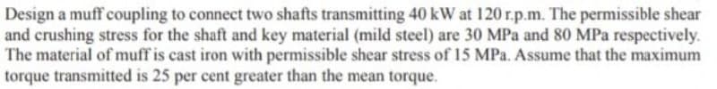 Design a muff coupling to connect two shafts transmitting 40 kW at 120 r.p.m. The permissible shear
and crushing stress for the shaft and key material (mild steel) are 30 MPa and 80 MPa respectively.
The material of muff is cast iron with permissible shear stress of 15 MPa. Assume that the maximum
torque transmitted is 25 per cent greater than the mean torque.
