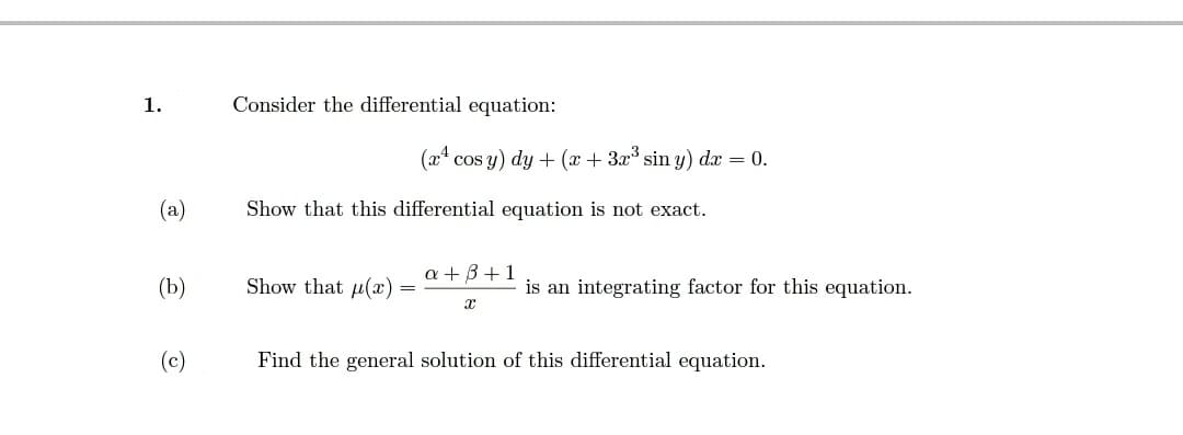 1.
Consider the differential equation:
(x4 cos y) dy + (x + 3x sin y) dx = 0.
(a)
Show that this differential equation is not exact.
a + B+1
(b)
Show that u(x)
is an integrating factor for this equation.
(c)
Find the general solution of this differential equation.
