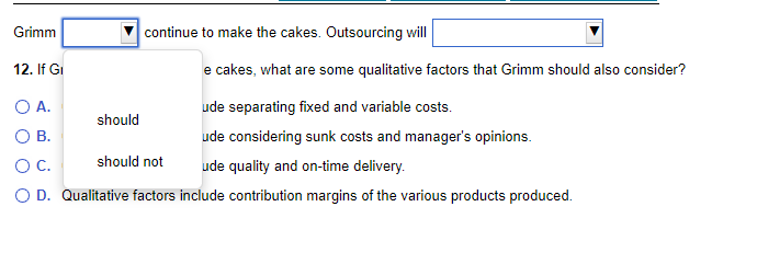 Grimm
continue to make the cakes. Outsourcing will
12. If Gi
e cakes, what are some qualitative factors that Grimm should also consider?
O A.
ude separating fixed and variable costs.
O B.
ude considering sunk costs and manager's opinions.
O C.
should not
ude quality and on-time delivery.
O D. Qualitative factors include contribution margins of the various products produced.
should