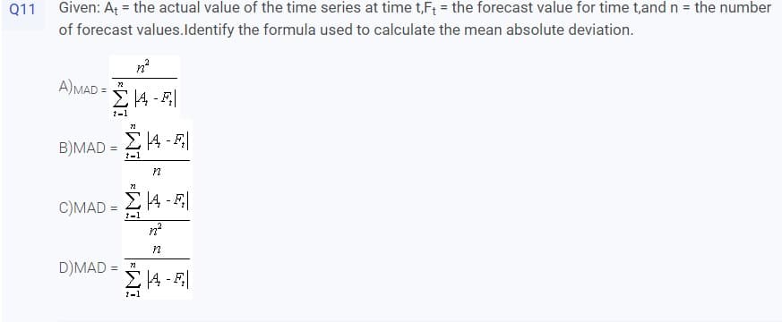 Q11
Given: At = the actual value of the time series at time t,F; = the forecast value for time t,and n = the number
of forecast values.Identify the formula used to calculate the mean absolute deviation.
A)MAD =
1-1
B)MAD
%3D
1-1
C)MAD =
1-1
D)MAD =
1-1
