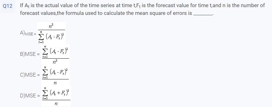 Q12 If At is the actual value of the time series at time t,F; is the forecast value for time t,and n is the number of
forecast values,the formula used to calculate the mean square of errors is
A)MSE =
E (4 - F,
1-1
E (4 - F,}
B)MSE =
t-1
E (4 - F,}
C)MSE =
1-1
D)MSE = 2 (4 +F}
1-1
