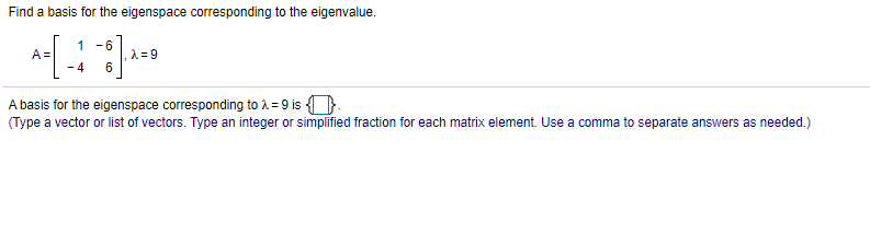 Find a basis for the eigenspace corresponding to the eigenvalue.
1
- 6
A =
- 4
A basis for the eigenspace corresponding to A = 9 is ).
(Type a vector or list of vectors. Type an integer or simplified fraction for each matrix element. Use a comma to separate answers as needed.)
