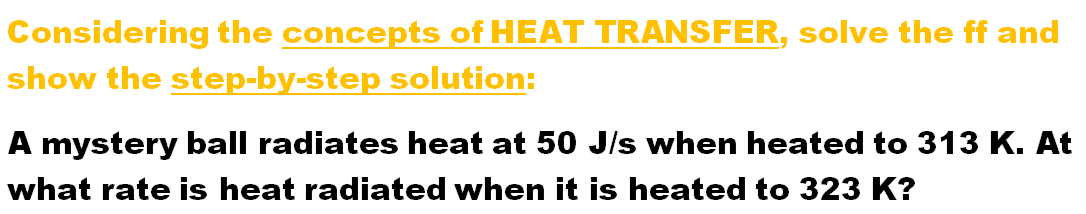 Considering the concepts of HEAT TRANSFER, solve the ff and
show the step-by-step solution:
A mystery ball radiates heat at 50 J/s when heated to 313 K. At
what rate is heat radiated when it is heated to 323 K?