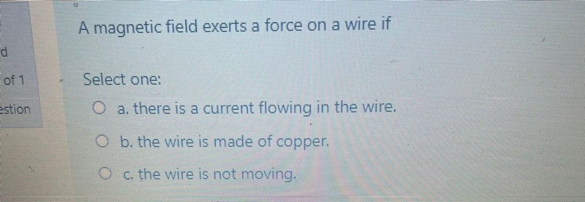 A magnetic field exerts a force on a wire if
of 1
Select one:
stion
O a. there is a current flowing in the wire.
O b. the wire is made of copper.
O c. the wire is not moving.
