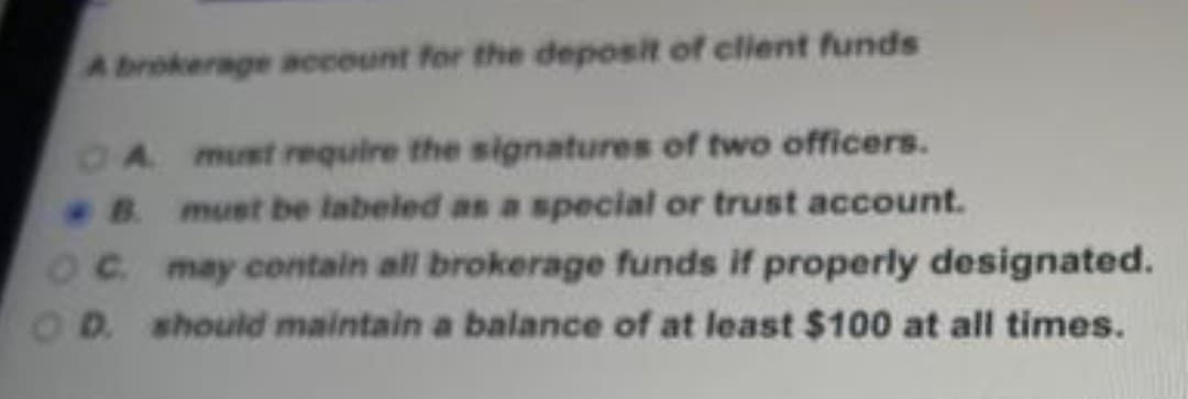 A brokerage account for the deposit of client funds
A must require the signatures of two officers.
B. must be labeled as a special or trust account.
OC. may contain all brokerage funds if properly designated.
D. should maintain a balance of at least $100 at all times.