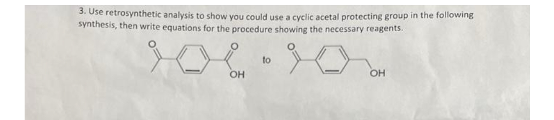 3. Use retrosynthetic analysis to show you could use a cyclic acetal protecting group in the following
synthesis, then write equations for the procedure showing the necessary reagents.
요
OH
to
OH