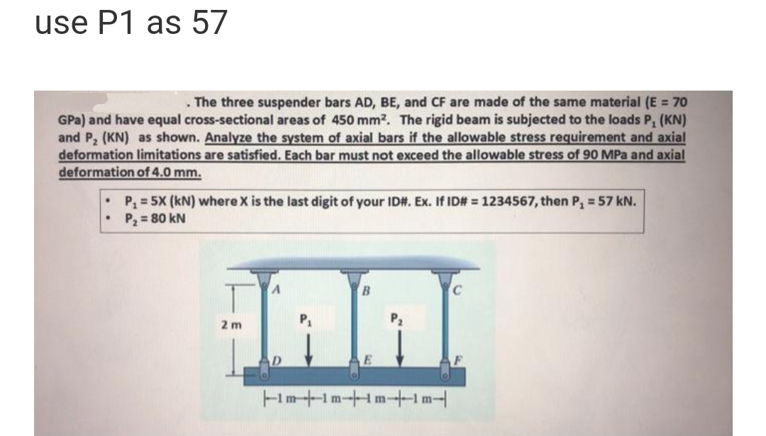 use P1 as 57
. The three suspender bars AD, BE, and CF are made of the same material (E = 70
GPa) and have equal cross-sectional areas of 450 mm². The rigid beam is subjected to the loads P, (KN)
and P₂ (KN) as shown. Analyze the system of axial bars if the allowable stress requirement and axial
deformation limitations are satisfied. Each bar must not exceed the allowable stress of 90 MPa and axial
deformation of 4.0 mm.
P₁ = 5X (kN) where X is the last digit of your ID#. Ex. If ID# = 1234567, then P₁ = 57 kN.
P₂ = 80 kN
2 m
B
E
P₂
|--im-|--1m--|--im-1m