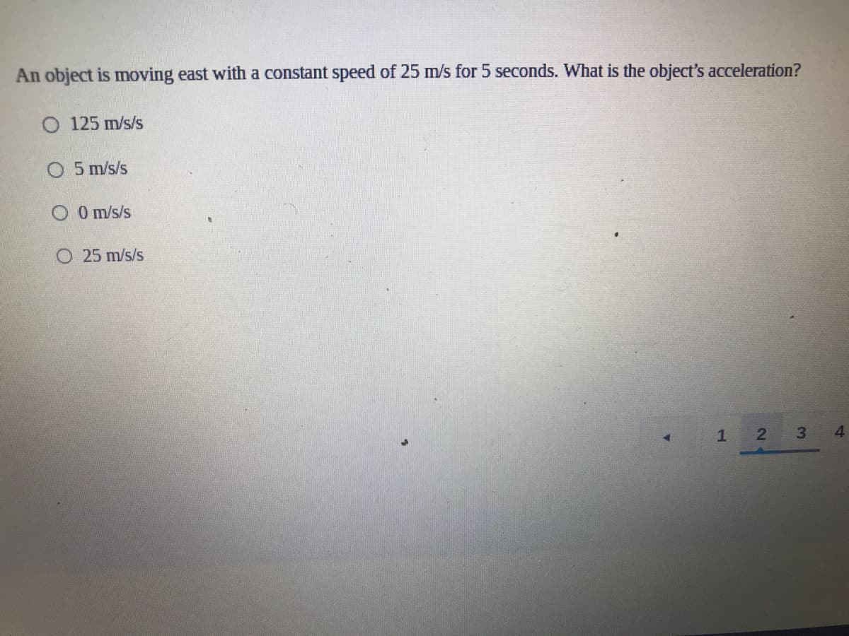 An object is moving east with a constant speed of 25 m/s for 5 seconds. What is the object's acceleration?
O 125 m/s/s
O 5 m/s/s
O O m/s/s
O 25 m/s/s
1
3.
4.
