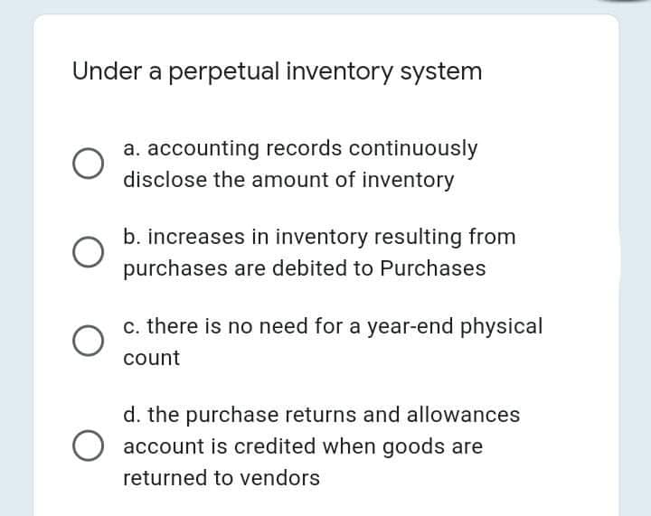 Under a perpetual inventory system
a. accounting records continuously
disclose the amount of inventory
b. increases in inventory resulting from
purchases are debited to Purchases
c. there is no need for a year-end physical
count
d. the purchase returns and allowances
account is credited when goods are
returned to vendors
