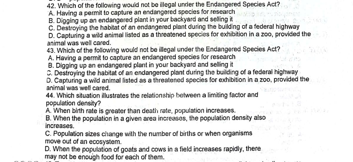 42. Which of the following would not be illegal under the Endangered Species Act?
A. Having a permit to capture an endangered species for.research
B. Digging up an endangered plant in your backyard and selling it
C. Destroying the habitat of an endangered plant during the building of a federal highway
D. Capturing a wild animal listed as a threatened species for exhibition in a zoo, provided the
animal was well cared.
43. Which of the following would not be illegal under the Endangered Species Act?
A. Having a permit to capture an endangered species for research
B. Digging up an endangered plant in your backyard and selling it
C. Destroying the habitat of an endangered plant during the building of a federal highway
D. Capturing a wild animal listed as a threatened species for exhibition in a zoo, provided the
animal was well cared.
44. Which situation illustrates the relationship between a limiting factor and
population density?
A. When birth rate is greater than death rate, population increases.
B. When the population in a given area increases, the population density also
increases.
1.8
C. Population sizes change with the number of births or when organisms
move out of an ecosystem.
D. When the population of goats and cows in a field increases rapidly, there.
may not be enough food for each of them.
