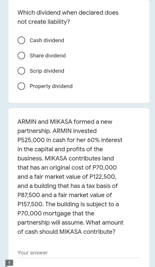 Which dividend when declared does
not create liability?
Cash dividend
Share dividend
Scrip dividend
O Property dividend
ARMIN and MIKASA formed a new
partnership. ARMIN invested
P525,000 in cash for her 60% interest
in the capital and profits of the
business. MIKASA contributes land
that has an original cost of P70,000
and a fair market value of P122,500,
and a building that has a tax basis of
P87,500 and a fair market value of
P157,500. The building is subject to a
P70,000 mortgage that the
partnership will assume. What amount
of cash should MIKASA contribute?
Your answer

