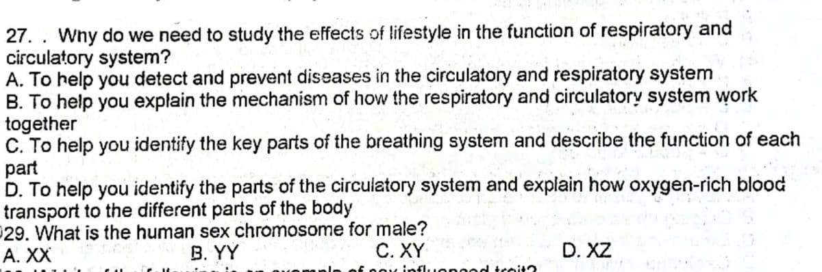 27. . Wny do we need to study the effects of lifestyle in the function of respiratory and
circulatory system?
A. To help you detect and prevent diseases in the circulatory and respiratory system
B. To help you explain the mechanism of how the respiratory and circulatory system work
together
C. To help you identify the key parts of the breathing system and describe the function of each
part
D. To help you identify the parts of the circulatory system and explain how oxygen-rich blood
transport to the different parts of the body
029. What is the human sex chromosome for male?
А. XX
В. YY
C. XY
D. XZ
influonood troit2
