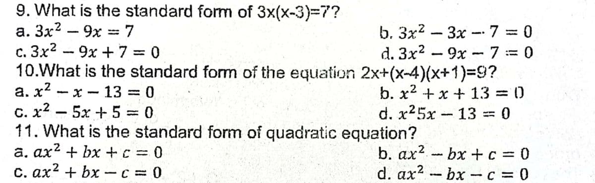9. What is the standard form of 3x(x-3)-7?
а. Зx? — 9х %3 7
b. Зx2
d. 3x? - 9x - 7 := 0
3x -7 = 0
|
C. 3x2
10.What is the standard form of the equation 2x+(x-4)(x+1)9?
9x + 7 = 0
b. x2 +x + 13 = 0
d. x25x -13 == 0
a. x - x --13 = 0
%3D
C. x2
11. What is the standard form of quadratic equation?
а. ах? + bх + с %3
C. ax2 + bx - C = 0
5x + 5 = 0
%3D
b. ax? bx + c = 0
d. ax? bx- c = 0
