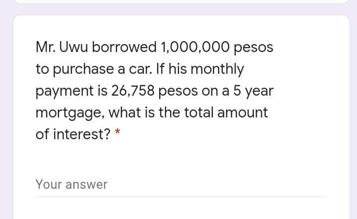 Mr. Uwu borrowed 1,000,000 pesos
to purchase a car. If his monthly
payment is 26,758 pesos on a 5 year
mortgage, what is the total amount
of interest? *
Your answer
