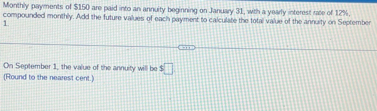 Monthly payments of $150 are paid into an annuity beginning on January 31, with a yearly interest rate of 12%,
compounded monthly. Add the future values of each payment to calculate the total value of the annuity on September
1.
On September 1, the value of the annuity will be $
(Round to the nearest cent.)