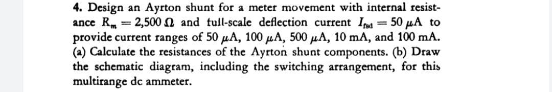 2,500
-
4. Design an Ayrton shunt for a meter movement with internal resist-
ance R
and full-scale deflection current Isd 50 μA to
provide current ranges of 50 μA, 100 μA, 500 μA, 10 mA, and 100 mA.
(a) Calculate the resistances of the Ayrton shunt components. (b) Draw
the schematic diagram, including the switching arrangement, for this
multirange dc ammeter.
