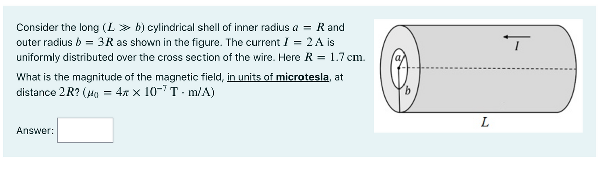 Consider the long (L » b) cylindrical shell of inner radius a = R and
outer radius b = 3R as shown in the figure. The current I = 2 A is
uniformly distributed over the cross section of the wire. Here R = 1.7 cm.
I
What is the magnitude of the magnetic field, in units of microtesla, at
distance 2R? (µo
= 47 × 10-7 T · m/A)
9,
L
Answer:
