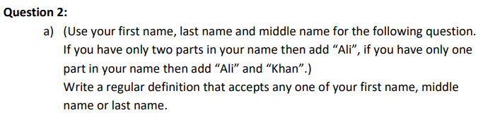 Question 2:
a) (Use your first name, last name and middle name for the following question.
If you have only two parts in your name then add "Ali”, if you have only one
part in your name then add "Ali" and "Khan".)
Write a regular definition that accepts any one of your first name, middle
name or last name.