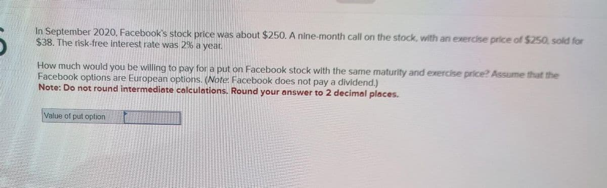 In September 2020, Facebook's stock price was about $250. A nine-month call on the stock, with an exercise price of $250, sold for
$38. The risk-free interest rate was 2% a year.
How much would you be willing to pay for a put on Facebook stock with the same maturity and exercise price? Assume that the
Facebook options are European options. (Note: Facebook does not pay a dividend.)
Note: Do not round intermediate calculations. Round your answer to 2 decimal places.
Value of put option