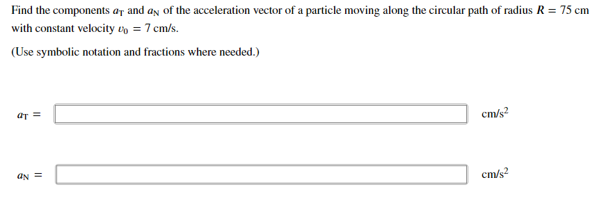 Find the components ar and an of the acceleration vector of a particle moving along the circular path of radius R = 75
%3D
with constant velocity vo = 7 cm/s.
(Use symbolic notation and fractions where needed.)
aT =
cm/s?
aN =
cm/s?
