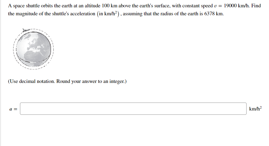 A space shuttle orbits the earth at an altitude 100 km above the earth's surface, with constant speed v = 19000 km/h. Find
the magnitude of the shuttle's acceleration (in km/h²) , assuming that the radius of the earth is 6378 km.
(Use decimal notation. Round your answer to an integer.)
a =
km/h?
