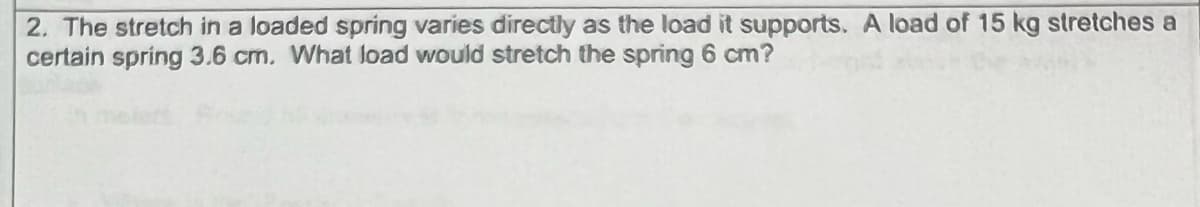 2. The stretch in a loaded spring varies directly as the load it supports. A load of 15 kg stretches a
certain spring 3.6 cm. What load would stretch the spring 6 cm?