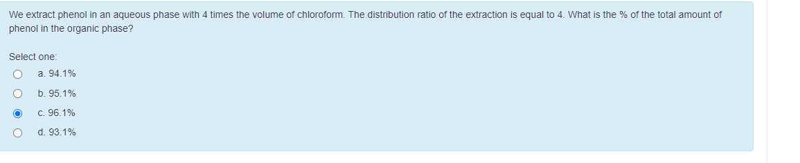 We extract phenol in an aqueous phase with 4 times the volume of chloroform. The distribution ratio of the extraction is equal to 4. What is the % of the total amount of
phenol in the organic phase?
Select one:
O
a. 94.1%
b. 95.1%
c. 96.1%
d. 93.1%