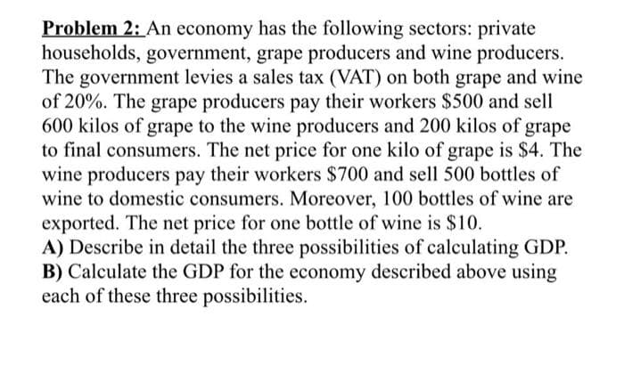 Problem 2: An economy has the following sectors: private
households, government, grape producers and wine producers.
The government levies a sales tax (VAT) on both grape and wine
of 20%. The grape producers pay their workers $500 and sell
600 kilos of grape to the wine producers and 200 kilos of grape
to final consumers. The net price for one kilo of grape is $4. The
wine producers pay their workers $700 and sell 500 bottles of
wine to domestic consumers. Moreover, 100 bottles of wine are
exported. The net price for one bottle of wine is $10.
A) Describe in detail the three possibilities of calculating GDP.
B) Calculate the GDP for the economy described above using
each of these three possibilities.
