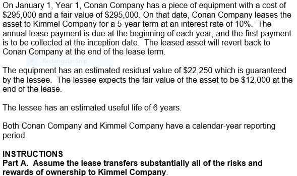 On January 1, Year 1, Conan Company has a piece of equipment with a cost of
$295,000 and a fair value of $295,000. On that date, Conan Company leases the
asset to Kimmel Company for a 5-year term at an interest rate of 10%. The
annual lease payment is due at the beginning of each year, and the first payment
is to be collected at the inception date. The leased asset will revert back to
Conan Company at the end of the lease term.
The equipment has an estimated residual value of $22,250 which is guaranteed
by the lessee. The lessee expects the fair value of the asset to be $12,000 at the
end of the lease.
The lessee has an estimated useful life of 6 years.
Both Conan Company and Kimmel Company have a calendar-year reporting
period.
INSTRUCTIONS
Part A. Assume the lease transfers substantially all of the risks and
rewards of ownership to Kimmel Company.
