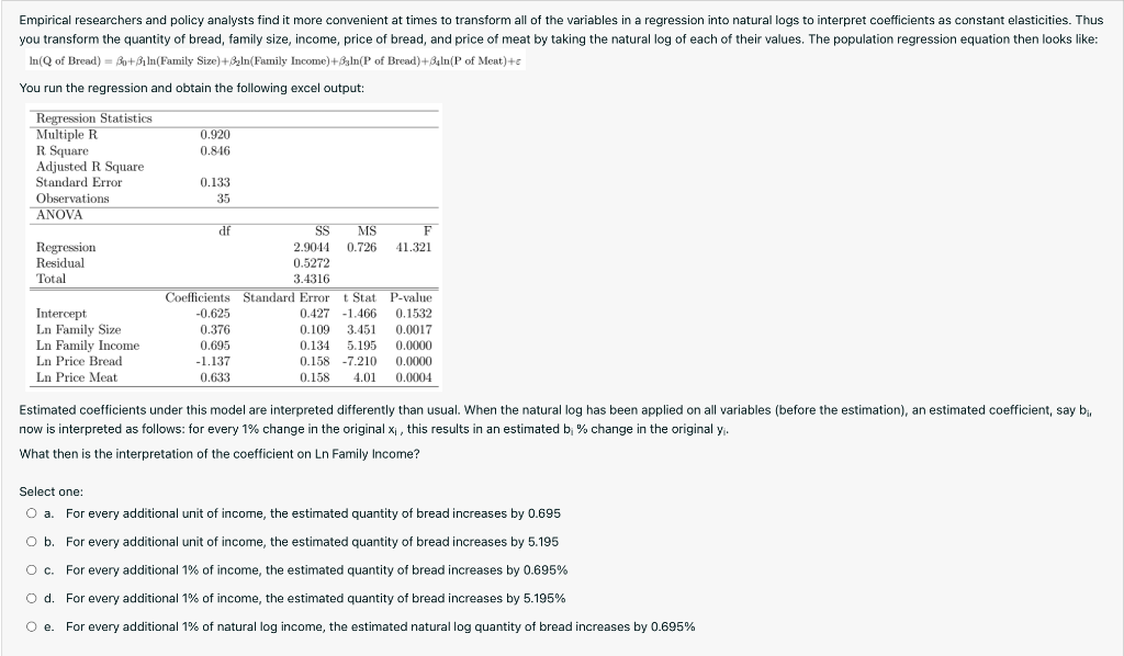 Empirical researchers and policy analysts find it more convenient at times to transform all of the variables in a regression into natural logs to interpret coefficients as constant elasticities. Thus
you transform the quantity of bread, family size, income, price of bread, and price of meat by taking the natural log of each of their values. The population regression equation then looks like:
In(Q of Bread) = Bo+31 In(Family Size)+3zln(Family Income)+3aln(P of Bread)+3gln(P of Meat)+e
You run the regression and obtain the following excel output:
Regression Statistics
Multiple R
R Square
Adjusted R Square
Standard Error
0.920
0.846
0.133
Observations
35
ANOVA
df
SS
MS
F
Regression
Residual
Total
2.9044
0.726
41.321
0.5272
3.4316
Coefficients Standard Error t Stat P-value
Intercept
Ln Family Size
Ln Family Income
Ln Price Bread
Ln Price Meat
-0.625
0.427 -1.466
0.1532
0.376
0.109
3.451
0.0017
0.695
0.134
5.195
0.0000
-1.137
0.158 -7.210
0.0000
0.633
0.158
4.01
0.0004
Estimated coefficients under this model are interpreted differently than usual. When the natural log has been applied on all variables (before the estimation), an estimated coefficient, say b,
now is interpreted as follows: for every 1% change in the original Xị , this results in an estimated b; % change in the original y.
What then is the interpretation of the coefficient on Ln Family Income?
Select one:
O a.
For every additional unit of income, the estimated quantity of bread increases by 0.695
O b. For every additional unit of income, the estimated quantity of bread increases by 5.195
O c. For every additional 1% of income, the estimated quantity of bread increases by 0.695%
O d. For every additional 1% of income, the estimated quantity of bread increases by 5.195%
O e. For every additional 1% of natural log income, the estimated natural log quantity of bread increases by 0.695%
