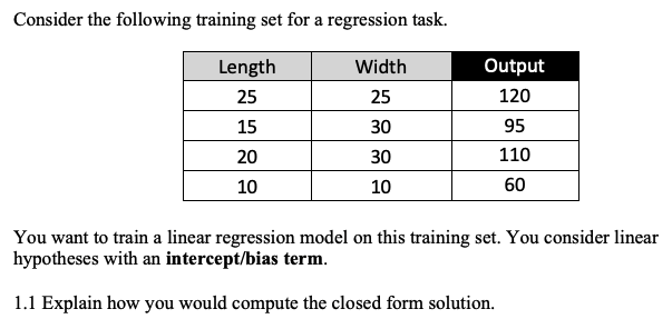 Consider the following training set for a regression task.
Length
Width
Output
25
25
120
15
30
95
20
30
110
10
10
60
You want to train a linear regression model on this training set. You consider linear
hypotheses with an intercept/bias term.
1.1 Explain how you would compute the closed form solution.
