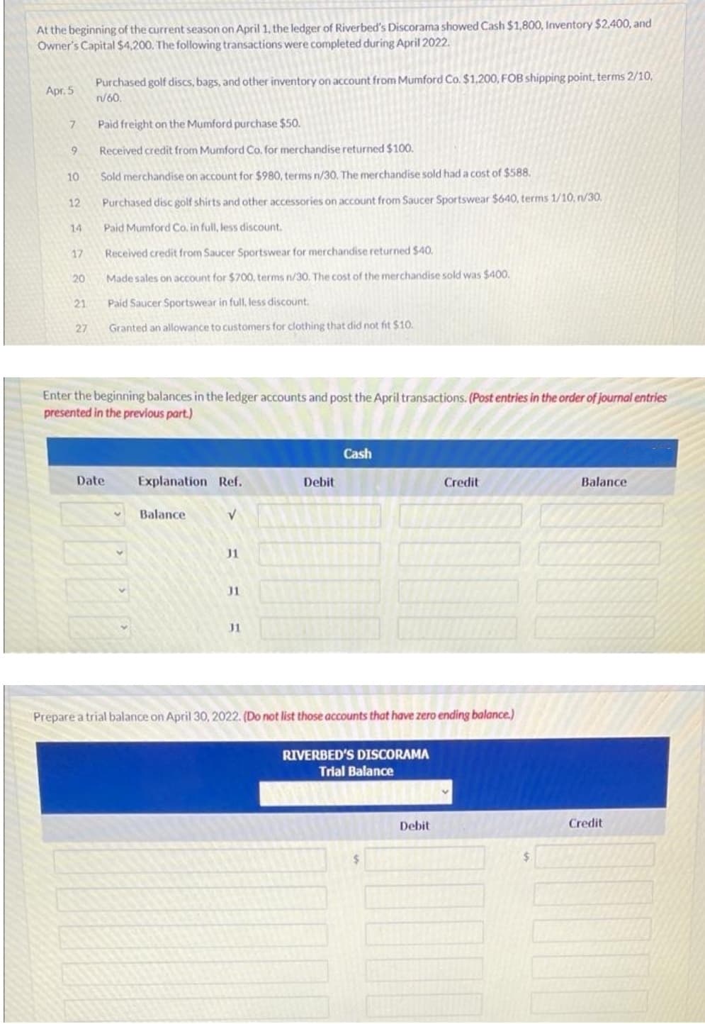 At the beginning of the current season on April 1, the ledger of Riverbed's Discorama showed Cash $1,800, Inventory $2,400, and
Owner's Capital $4,200. The following transactions were completed during April 2022.
Purchased golf discs, bags, and other inventory on account from Mumford Co. $1,200, FOB shipping point, terms 2/10,
n/60.
Apr. 5
7.
Paid freight on the Mumford purchase $50.
Received credit from Mumford Co. for merchandise returned $100.
10
Sold merchandise on account for $980, terms n/30. The merchandise sold had a cost of $588.
12
Purchased disc golf shirts and other accessories on account from Saucer Sportswear $640, terms 1/10, n/30.
14
Paid Mumford Co. in full, less discount.
17
Received credit from Saucer Sportswear for merchandise returned $40.
20
Made sales on account for $700, terms n/30, The cost of the merchandise sold was $400.
21
Paid Saucer Sportswear in full, less discount.
27
Granted an allowance to customers for clothing that did not fit $10.
Enter the beginning balances in the ledger accounts and post the April transactions. (Post entries in the order of journal entries
presented in the previous part.)
Cash
Date
Explanation Ref.
Debit
Credit
Balance
Balance
J1
J1
Prepare a trial balance on April 30, 2022. (Do not list those accounts that have zero ending balance.)
RIVERBED'S DISCORAMA
Trial Balance
Debit
Credit
