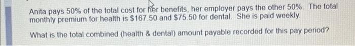 Anita pays 50% of the total cost for her benefits, her employer pays the other 50%. The total
monthly premium for health is $167.50 and $75.50 for dental. She is paid weekly
What is the total combined (health & dental) amount payable recorded for this pay period?
