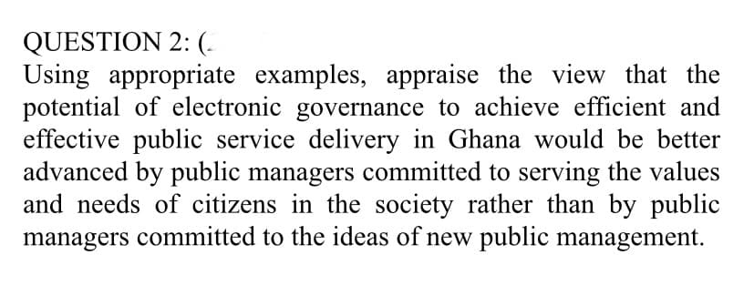 QUESTION 2: (-
Using appropriate examples, appraise the view that the
potential of electronic governance to achieve efficient and
effective public service delivery in Ghana would be better
advanced by public managers committed to serving the values
and needs of citizens in the society rather than by public
managers committed to the ideas of new public management.
