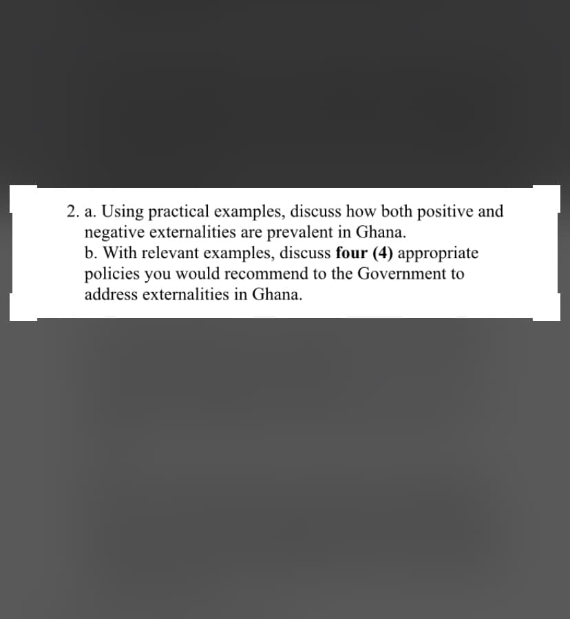 2. a. Using practical examples, discuss how both positive and
negative externalities are prevalent in Ghana.
b. With relevant examples, discuss four (4) appropriate
policies you would recommend to the Government to
address externalities in Ghana.
