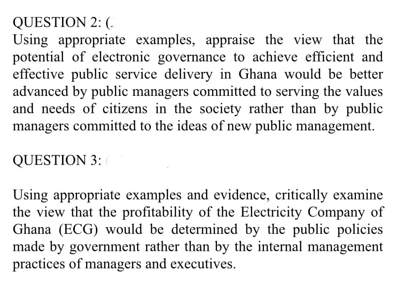 QUESTION 2: (-
Using appropriate examples, appraise the view that the
potential of electronic governance to achieve efficient and
effective public service delivery in Ghana would be better
advanced by public managers committed to serving the values
and needs of citizens in the society rather than by public
managers committed to the ideas of new public management.
QUESTION 3:
Using appropriate examples and evidence, critically examine
the view that the profitability of the Electricity Company of
Ghana (ECG) would be determined by the public policies
made by government rather than by the internal management
practices of managers and executives.

