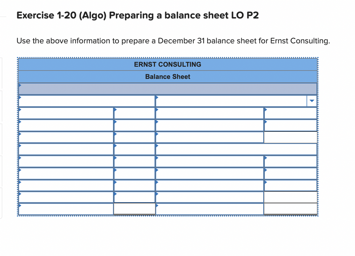Exercise 1-20 (Algo) Preparing a balance sheet LO P2
Use the above information to prepare a December 31 balance sheet for Ernst Consulting.
ERNST CONSULTING
Balance Sheet
