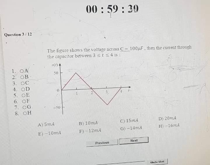 00: 59 : 30
Question 3/ 12
The figure shows the voltage across C = 100uF. then the current through
the capacitor between 3 <t s 4 is :
%3D
1. OA
2. OB
3. OC
4. OD
5. OE
50
6. OF
7. OG
8. OH
50
B) 10mA
F) -12MA
C) 15mA
G) –14mA
A) 5mA
D) 20mA
H) -16mA
E) –10mA
Previous
Next
