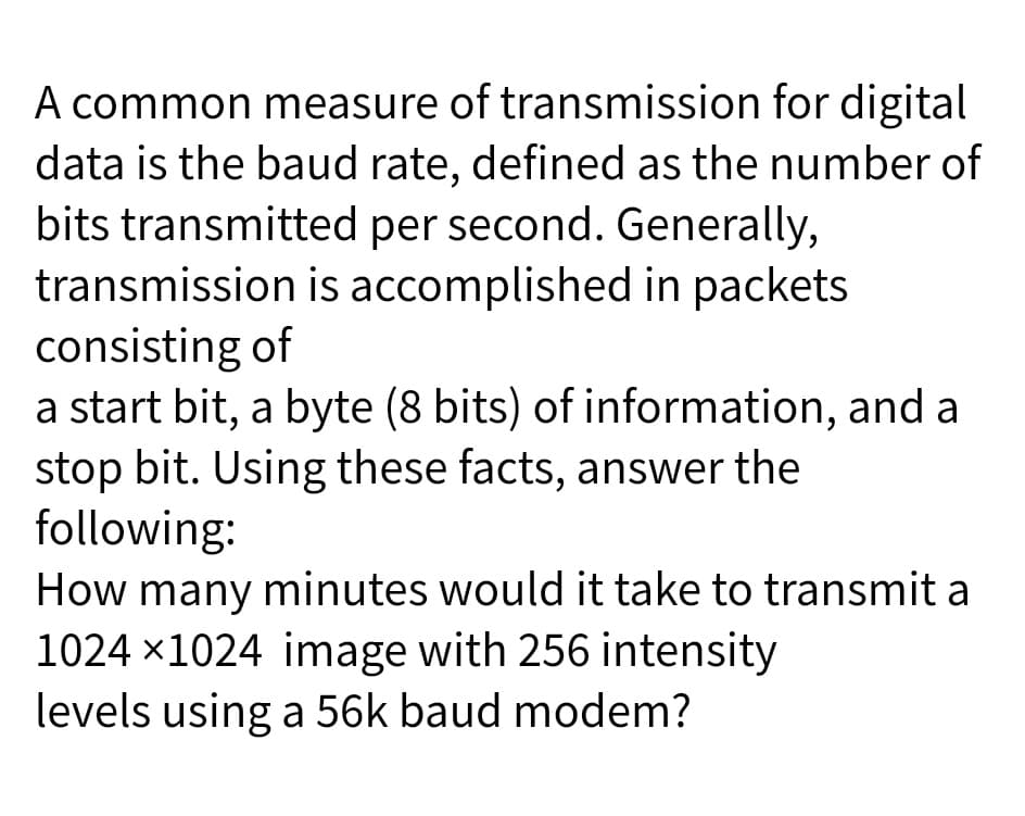 A common measure of transmission for digital
data is the baud rate, defined as the number of
bits transmitted per second. Generally,
transmission is accomplished in packets
consisting of
a start bit, a byte (8 bits) of information, and a
stop bit. Using these facts, answer the
following:
How many minutes would it take to transmit a
1024 x1024 image with 256 intensity
levels using a 56k baud modem?
