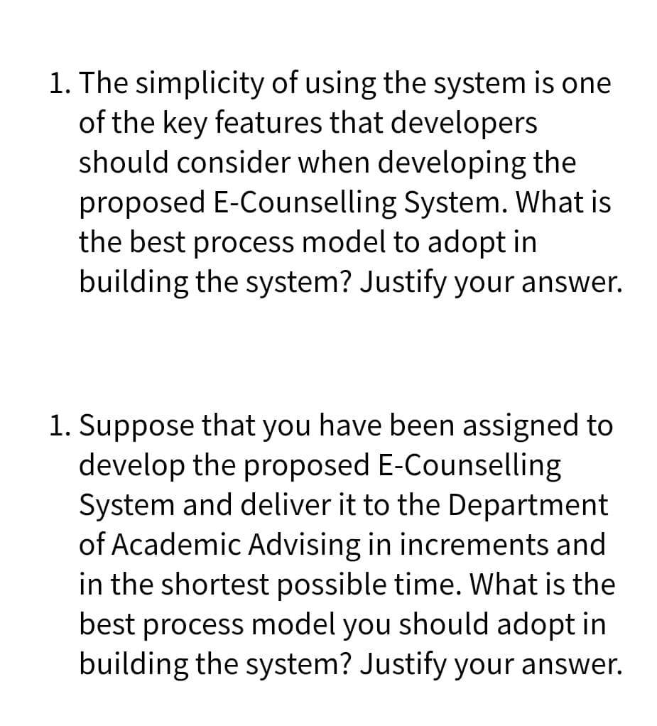 1. The simplicity of using the system is one
of the key features that developers
should consider when developing the
proposed E-Counselling System. What is
the best process model to adopt in
building the system? Justify your answer.
1. Suppose that you have been assigned to
develop the proposed E-Counselling
System and deliver it to the Department
of Academic Advising in increments and
in the shortest possible time. What is the
best process model you should adopt in
building the system? Justify your answer.

